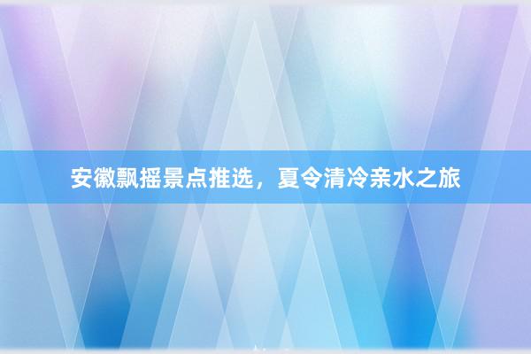安徽飘摇景点推选，夏令清冷亲水之旅