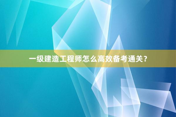 一级建造工程师怎么高效备考通关？