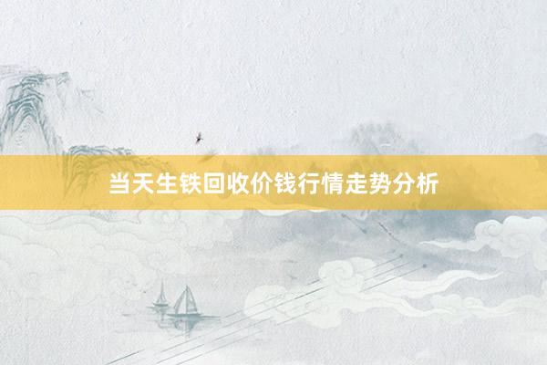 当天生铁回收价钱行情走势分析