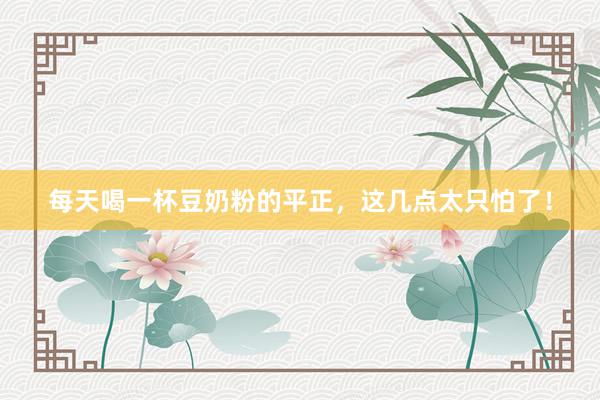 每天喝一杯豆奶粉的平正，这几点太只怕了！