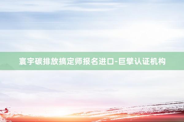 寰宇碳排放搞定师报名进口-巨擘认证机构