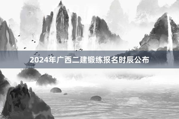 2024年广西二建锻练报名时辰公布