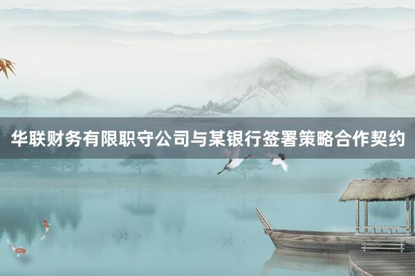 华联财务有限职守公司与某银行签署策略合作契约